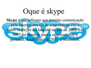 Oque é skype
Skype é um software que permite comunicação
pela Internet através de conexões de voz e
vídeo. O Skype foi lançado no ano de 2003. Em
2005 foi vendido para a empresa eBay e
pertence, desde maio de 2011, à Microsoft.
 