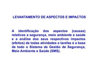 LEVANTAMENTO DE ASPECTOS E IMPACTOS
A identificação dos aspectos (causas)
relativos a segurança, meio ambiente e saúde
e a análise dos seus respectivos impactos
(efeitos) de todas atividades e tarefas é a base
de todo o Sistema de Gestão de Segurança,
Meio Ambiente e Saúde (SMS).
 