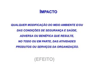 IMPACTO
QUALQUER MODIFICAÇÃO DO MEIO AMBIENTE E/OU
DAS CONDIÇÕES DE SEGURANÇA E SAÚDE,
ADVERSA OU BENÉFICA QUE RESULTE,
NO TODO OU EM PARTE, DAS ATIVIDADES
PRODUTOS OU SERVIÇOS DA ORGANIZAÇÃO.
(EFEITO)
 