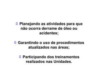  Planejando as atividades para que
não ocorra derrame de óleo ou
acidentes;
 Garantindo o uso de procedimentos
atualizados nas áreas;
 Participando dos treinamentos
realizados nas Unidades.
 