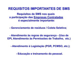 REQUISITOS IMPORTANTES DE SMS
Requisitos de SMS nos quais
a participação das Empresas Contratadas
é especialmente importante:
- Gerenciamento de resíduos / Coleta Seletiva;
- Atendimento às regras de segurança - (Uso de
EPI, Atendimento às Permissões de Trabalho, etc.)
- Atendimento à Legislação (PGR, PCMSO, etc.);
- Educação e treinamento do pessoal.
 