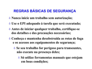  Nunca inicie um trabalho sem autorização;
 Use o EPI adequado à tarefa que será executada;
 Antes de iniciar qualquer trabalho, certifique-se
dos detalhes e das precauções necessárias;
 Conheça e mantenha desobstruída as rotas de fuga
e os acessos aos equipamentos de segurança;
 Se seu trabalho for perigoso para transeuntes,
não execute na presença deles;
 Só utilize ferramentas manuais que estejam
em boas condições;
REGRAS BÁSICAS DE SEGURANÇA
 