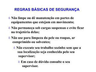  Não limpe ou dê manutenção em partes de
equipamentos que estejam em movimento;
 Não permaneça sob cargas suspensas e evite ficar
na trajetória delas;
 Não use para limpeza da pele ou roupas, ar
comprimido ou solventes;
 Não execute seu trabalho sozinho sem que a
sua localização seja conhecida pelo seu
supervisor;
 Em caso de dúvida consulte o seu
supervisor.
REGRAS BÁSICAS DE SEGURANÇA
 