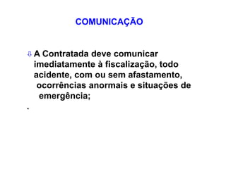  A Contratada deve comunicar
imediatamente à fiscalização, todo
acidente, com ou sem afastamento,
ocorrências anormais e situações de
emergência;
.
COMUNICAÇÃO
 