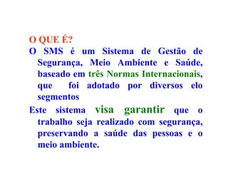 O QUE É?
O SMS é um Sistema de Gestão de
Segurança, Meio Ambiente e Saúde,
baseado em três Normas Internacionais,
que foi adotado por diversos elo
segmentos
Este sistema visa garantir que o
trabalho seja realizado com segurança,
preservando a saúde das pessoas e o
meio ambiente.
 