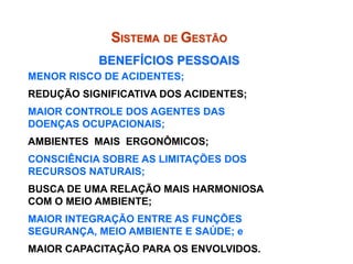 MENOR RISCO DE ACIDENTES;
REDUÇÃO SIGNIFICATIVA DOS ACIDENTES;
MAIOR CONTROLE DOS AGENTES DAS
DOENÇAS OCUPACIONAIS;
AMBIENTES MAIS ERGONÔMICOS;
CONSCIÊNCIA SOBRE AS LIMITAÇÕES DOS
RECURSOS NATURAIS;
BUSCA DE UMA RELAÇÃO MAIS HARMONIOSA
COM O MEIO AMBIENTE;
MAIOR INTEGRAÇÃO ENTRE AS FUNÇÕES
SEGURANÇA, MEIO AMBIENTE E SAÚDE; e
MAIOR CAPACITAÇÃO PARA OS ENVOLVIDOS.
SISTEMA DE GESTÃO
BENEFÍCIOS PESSOAIS
 