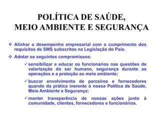 POLÍTICA DE SAÚDE,
MEIO AMBIENTE E SEGURANÇA
 Alinhar o desempenho empresarial com o cumprimento dos
requisitos de SMS subscritos na Legislação do País.
 Adotar os seguintes compromissos:
sensibilizar e educar os funcionários nas questões de
valorização do ser humano, segurança durante as
operações e a proteção ao meio ambiente;
buscar envolvimento de parceiros e fornecedores
quando da prática inerente à nossa Política de Saúde,
Meio Ambiente e Segurança;
manter transparência de nossas ações junto à
comunidade, clientes, fornecedores e funcionários.
 