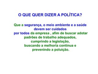 O QUE QUER DIZER A POLÍTICA?
Que a segurança, o meio ambiente e a saúde
devem ser cuidados
por todos da empresa , afim de buscar adotar
padrões de trabalho adequados,
cumprindo a legislação,
buscando a melhoria contínua e
prevenindo a poluição.
 