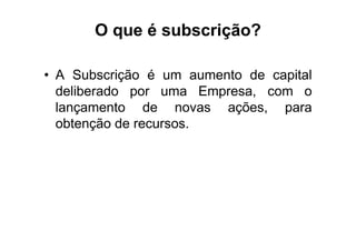 O que é subscrição?

• A Subscrição é um aumento de capital
  deliberado por uma Empresa, com o
  lançamento de novas ações, para
  obtenção de recursos.
 