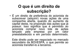O que é um direito de
          subscrição?
• É um direito de preferência do acionista de
  subscrever (adquirir) novas ações de uma
  companhia aberta, quando do aumento de
  capital desta, na proporção das ações que já
  possuir. Isso significa que é permitido ao
  acionista comprar novo lote de ações
  lançado pela empresa por um valor
  preestabelecido e em período determinado.
 Este direito pode ser negociado no mercado
 secundário da BOVESPA, o que permite ao
 acionista transferi-lo a terceiros.
 