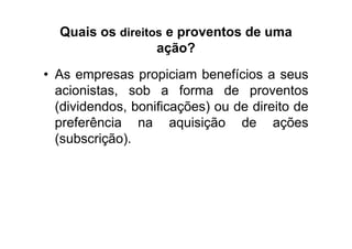Quais os direitos e proventos de uma
                  ação?
• As empresas propiciam benefícios a seus
  acionistas, sob a forma de proventos
  (dividendos, bonificações) ou de direito de
  preferência na aquisição de ações
  (subscrição).
 