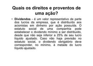 Quais os direitos e proventos de
          uma ação?
• Dividendos - é um valor representativo de parte
  dos lucros da empresa, que é distribuído aos
  acionistas em dinheiro por ação possuída. O
  estatuto social de uma companhia pode
  estabelecer o dividendo mínimo a ser distribuído,
  desde que não seja inferior a 25% de seu lucro
  líquido ajustado. Caso não haja previsão no
  estatuto social, o dividendo obrigatório deve
  corresponder, no mínimo, à metade do lucro
  líquido ajustado.
 