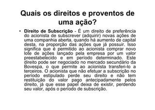 Quais os direitos e proventos de
          uma ação?
• Direito de Subscrição - É um direito de preferência
  do acionista de subscrever (adquirir) novas ações de
  uma companhia aberta, quando há aumento de capital
  desta, na proporção das ações que já possuir. Isso
  significa que é permitido ao acionista comprar novo
  lote de ações lançado pela empresa por um valor
  preestabelecido e em período determinado. Este
  direito pode ser negociado no mercado secundário da
  Bovespa, o que permite ao acionista transferi-lo a
  terceiros. O acionista que não efetuar a subscrição no
  período estipulado perde seu direito e não tem
  restituição do valor pago antecipadamente pelos
  direito, já que esse papel deixa de existir, perdendo
  seu valor, após o período de subscrição.
 