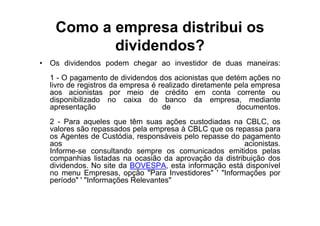 Como a empresa distribui os
          dividendos?
• Os dividendos podem chegar ao investidor de duas maneiras:
  1 - O pagamento de dividendos dos acionistas que detém ações no
  livro de registros da empresa é realizado diretamente pela empresa
  aos acionistas por meio de crédito em conta corrente ou
  disponibilizado no caixa do banco da empresa, mediante
  apresentação                     de                    documentos.
  2 - Para aqueles que têm suas ações custodiadas na CBLC, os
  valores são repassados pela empresa à CBLC que os repassa para
  os Agentes de Custódia, responsáveis pelo repasse do pagamento
  aos                                                  acionistas.
  Informe-se consultando sempre os comunicados emitidos pelas
  companhias listadas na ocasião da aprovação da distribuição dos
  dividendos. No site da BOVESPA, esta informação está disponível
  no menu Empresas, opção "Para Investidores" ' "Informações por
  período" ' "Informações Relevantes"
 