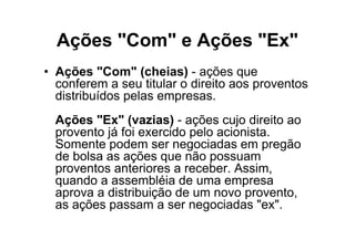 Ações "Com" e Ações "Ex"
• Ações "Com" (cheias) - ações que
  conferem a seu titular o direito aos proventos
  distribuídos pelas empresas.
  Ações "Ex" (vazias) - ações cujo direito ao
  provento já foi exercido pelo acionista.
  Somente podem ser negociadas em pregão
  de bolsa as ações que não possuam
  proventos anteriores a receber. Assim,
  quando a assembléia de uma empresa
  aprova a distribuição de um novo provento,
  as ações passam a ser negociadas "ex".
 