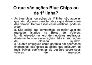 O que são ações Blue Chips ou
          de 1ª linha?
• As blue chips, ou ações de 1ª linha, são aquelas
  que têm algumas características que diferenciam
  das demais. Dentre essas características, pode-se
  citar:
  a. São ações das companhias de maior valor de
  mercado listadas na Bolsa de Valores.
  b. Há elevado número de negócios realizados
  diariamente com essas ações. Isto é, são ações
  de                elevada                 liquidez.
  c. Quanto entregues como garantia em operações
  financeiras, são essas as ações que possuem os
  mais baixos coeficientes de deságio sobre seus
  valores               de                mercado.
 