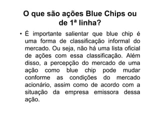 O que são ações Blue Chips ou
          de 1ª linha?
• É importante salientar que blue chip é
  uma forma de classificação informal do
  mercado. Ou seja, não há uma lista oficial
  de ações com essa classificação. Além
  disso, a percepção do mercado de uma
  ação como blue chip pode mudar
  conforme as condições do mercado
  acionário, assim como de acordo com a
  situação da empresa emissora dessa
  ação.
 