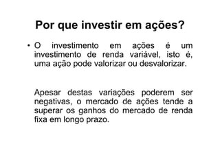 Por que investir em ações?
• O investimento em ações é um
  investimento de renda variável, isto é,
  uma ação pode valorizar ou desvalorizar.


 Apesar destas variações poderem ser
 negativas, o mercado de ações tende a
 superar os ganhos do mercado de renda
 fixa em longo prazo.
 