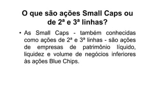 O que são ações Small Caps ou
       de 2ª e 3ª linhas?
• As Small Caps - também conhecidas
  como ações de 2ª e 3ª linhas - são ações
  de empresas de patrimônio líquido,
  liquidez e volume de negócios inferiores
  às ações Blue Chips.
 