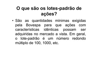 O que são os lotes-padrão de
            ações?
• São as quantidades mínimas exigidas
  pela Bovespa para que ações com
  características idênticas possam ser
  adquiridas no mercado a vista. Em geral,
  o lote-padrão é um número redondo
  múltiplo de 100, 1000, etc.
 