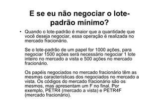 E se eu não negociar o lote-
          padrão mínimo?
• Quando o lote-padrão é maior que a quantidade que
  você deseja negociar, essa operação é realizada no
  mercado fracionário.
  Se o lote-padrão de um papel for 1000 ações, para
  negociar 1500 ações será necessário negociar 1 lote
  inteiro no mercado a vista e 500 ações no mercado
  fracionário.
  Os papéis negociados no mercado fracionário têm as
  mesmas características dos negociados no mercado a
  vista. Os códigos do mercado fracionário são os
  mesmos, mas apresentam um F no final. Por
  exemplo, PETR4 (mercado a vista) e PETR4F
  (mercado fracionário).
 