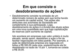 Em que consiste o
     desdobramento de ações?
• Desdobramento consiste na emissão de um
  determinado número de ações sem que tenha havido
  um aumento do capital social. Tais ações são
  atribuídas aos acionistas da Sociedade em
  complemento à sua participação. Logo,
  desdobramento de ações é a divisão das atuais ações
  em uma nova quantidade sem que haja capitalização
  de reservas (sem aumento de capital).
  Isto acontece em empresas cujo valor unitário é muito
  elevado, sendo assim, desdobram a ação a fim de
  facilitar negociações em lotes-padrão. Por exemplo, a
  ação de determinada empresa era negociada em
  bolsa a R$ 300,00 cada uma, posteriormente ela foi
  desdobrada na razão de 10 por 1, tornando-se cotada
  a R$ 30,00.
 