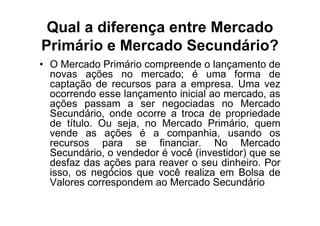 Qual a diferença entre Mercado
Primário e Mercado Secundário?
• O Mercado Primário compreende o lançamento de
  novas ações no mercado; é uma forma de
  captação de recursos para a empresa. Uma vez
  ocorrendo esse lançamento inicial ao mercado, as
  ações passam a ser negociadas no Mercado
  Secundário, onde ocorre a troca de propriedade
  de título. Ou seja, no Mercado Primário, quem
  vende as ações é a companhia, usando os
  recursos para se financiar. No Mercado
  Secundário, o vendedor é você (investidor) que se
  desfaz das ações para reaver o seu dinheiro. Por
  isso, os negócios que você realiza em Bolsa de
  Valores correspondem ao Mercado Secundário
 