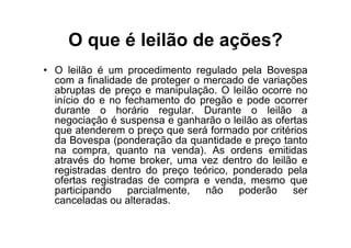 O que é leilão de ações?
• O leilão é um procedimento regulado pela Bovespa
  com a finalidade de proteger o mercado de variações
  abruptas de preço e manipulação. O leilão ocorre no
  início do e no fechamento do pregão e pode ocorrer
  durante o horário regular. Durante o leilão a
  negociação é suspensa e ganharão o leilão as ofertas
  que atenderem o preço que será formado por critérios
  da Bovespa (ponderação da quantidade e preço tanto
  na compra, quanto na venda). As ordens emitidas
  através do home broker, uma vez dentro do leilão e
  registradas dentro do preço teórico, ponderado pela
  ofertas registradas de compra e venda, mesmo que
  participando    parcialmente,  não    poderão    ser
  canceladas ou alteradas.
 