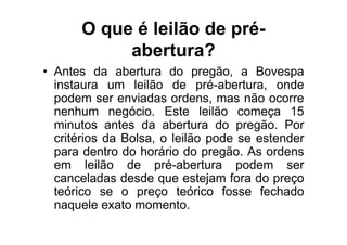 O que é leilão de pré-
           abertura?
• Antes da abertura do pregão, a Bovespa
  instaura um leilão de pré-abertura, onde
  podem ser enviadas ordens, mas não ocorre
  nenhum negócio. Este leilão começa 15
  minutos antes da abertura do pregão. Por
  critérios da Bolsa, o leilão pode se estender
  para dentro do horário do pregão. As ordens
  em leilão de pré-abertura podem ser
  canceladas desde que estejam fora do preço
  teórico se o preço teórico fosse fechado
  naquele exato momento.
 