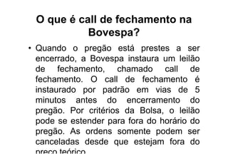 O que é call de fechamento na
           Bovespa?
• Quando o pregão está prestes a ser
  encerrado, a Bovespa instaura um leilão
  de fechamento, chamado call de
  fechamento. O call de fechamento é
  instaurado por padrão em vias de 5
  minutos antes do encerramento do
  pregão. Por critérios da Bolsa, o leilão
  pode se estender para fora do horário do
  pregão. As ordens somente podem ser
  canceladas desde que estejam fora do
  preço teórico.
 