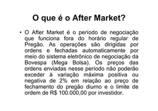 O que é o After Market?
• O After Market é o período de negociação
  que funciona fora do horário regular de
  Pregão. As operações são dirigidas por
  ordens e fechadas automaticamente por
  meio do sistema eletrônico de negociação da
  Bovespa (Mega Bolsa). Os preços das
  ordens enviadas nesse período não poderão
  exceder à variação máxima positiva ou
  negativa de 2% em relação ao preço de
  fechamento do pregão diurno e o limite de
  ordem de R$ 100.000,00 por investidor.
 