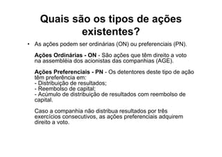 Quais são os tipos de ações
            existentes?
• As ações podem ser ordinárias (ON) ou preferenciais (PN).
  Ações Ordinárias - ON - São ações que têm direito a voto
  na assembléia dos acionistas das companhias (AGE).
  Ações Preferenciais - PN - Os detentores deste tipo de ação
  têm preferência em:
  - Distribuição de resultados;
  - Reembolso de capital;
  - Acúmulo de distribuição de resultados com reembolso de
  capital.
  Caso a companhia não distribua resultados por três
  exercícios consecutivos, as ações preferenciais adquirem
  direito a voto.
 