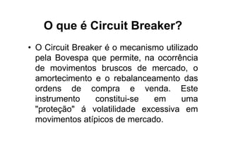 O que é Circuit Breaker?
• O Circuit Breaker é o mecanismo utilizado
  pela Bovespa que permite, na ocorrência
  de movimentos bruscos de mercado, o
  amortecimento e o rebalanceamento das
  ordens de compra e venda. Este
  instrumento    constitui-se  em      uma
  "proteção" á volatilidade excessiva em
  movimentos atípicos de mercado.
 