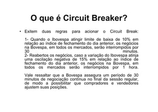 O que é Circuit Breaker?
• Exitem   duas   regras   para   acionar   o   Circuit   Break:
  1- Quando o Ibovespa atingir limite de baixa de 10% em
  relação ao índice de fechamento do dia anterior, os negócios
  na Bovespa, em todos os mercados, serão interrompidos por
  30                                                  minutos.
  2- Reabertos os negócios, caso a variação do Ibovespa atinja
  uma oscilação negativa de 15% em relação ao índice de
  fechamento do dia anterior, os negócios na Bovespa, em
  todos os mercados serão interrompidos por 1 hora.
  Vale ressaltar que a Bovespa assegura um período de 30
  minutos de negociação contínua no final da sessão regular,
  de modo a possibilitar que compradores e vendedores
  ajustem suas posições.
 