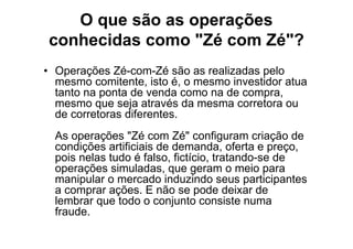 O que são as operações
conhecidas como "Zé com Zé"?
• Operações Zé-com-Zé são as realizadas pelo
  mesmo comitente, isto é, o mesmo investidor atua
  tanto na ponta de venda como na de compra,
  mesmo que seja através da mesma corretora ou
  de corretoras diferentes.
  As operações "Zé com Zé" configuram criação de
  condições artificiais de demanda, oferta e preço,
  pois nelas tudo é falso, fictício, tratando-se de
  operações simuladas, que geram o meio para
  manipular o mercado induzindo seus participantes
  a comprar ações. E não se pode deixar de
  lembrar que todo o conjunto consiste numa
  fraude.
 