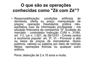 O que são as operações
 conhecidas como "Zé com Zé"?
• Responsabilização: condições artificiais de
  demanda, oferta ou preço; manipulação de
  preços; operação fraudulenta; prática não-
  eqüitativa (uso de informação privilegiada - má
  situação financeira da companhia "A" ocultada do
  mercado - controlador Instrução CVM n. 31/84,
  art. 11). Lei n. 1.521, de 26/12/51 - Crimes contra
  a economia popular: art. 3º, VI - Provocar a alta
  ou baixa de preços de mercadorias, títulos
  públicos, valores ou salários por meio de notícias
  falsas, operações fictícias ou qualquer outro
  artifício.
  Pena: detenção de 2 a 10 anos e multa.
 