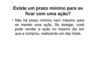 Existe um prazo mínimo para se
      ficar com uma ação?
• Não há prazo mínimo nem máximo para
  se manter uma ação. Se desejar, você
  pode vender a ação no mesmo dia em
  que a comprou, realizando um day trade.
 
