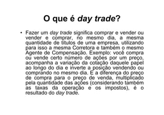 O que é day trade?
• Fazer um day trade significa comprar e vender ou
  vender e comprar, no mesmo dia, a mesma
  quantidade de títulos de uma empresa, utilizando
  para isso a mesma Corretora e também o mesmo
  Agente de Compensação. Exemplo: você compra
  ou vende certo número de ações por um preço,
  acompanha a variação da cotação daquele papel
  ao longo do dia e inverte a posição vendendo ou
  comprando no mesmo dia. E a diferença do preço
  de compra para o preço de venda, multiplicado
  pela quantidade das ações (considerando também
  as taxas da operação e os impostos), é o
  resultado do day trade.
 