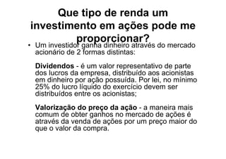 Que tipo de renda um
investimento em ações pode me
        proporcionar?
• Um investidor ganha dinheiro através do mercado
  acionário de 2 formas distintas:
  Dividendos - é um valor representativo de parte
  dos lucros da empresa, distribuído aos acionistas
  em dinheiro por ação possuída. Por lei, no mínimo
  25% do lucro líquido do exercício devem ser
  distribuídos entre os acionistas;
  Valorização do preço da ação - a maneira mais
  comum de obter ganhos no mercado de ações é
  através da venda de ações por um preço maior do
  que o valor da compra.
 