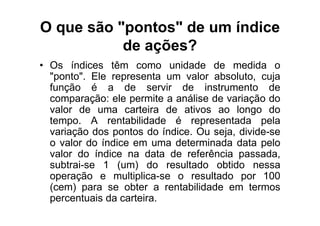 O que são "pontos" de um índice
           de ações?
• Os índices têm como unidade de medida o
  "ponto". Ele representa um valor absoluto, cuja
  função é a de servir de instrumento de
  comparação: ele permite a análise de variação do
  valor de uma carteira de ativos ao longo do
  tempo. A rentabilidade é representada pela
  variação dos pontos do índice. Ou seja, divide-se
  o valor do índice em uma determinada data pelo
  valor do índice na data de referência passada,
  subtrai-se 1 (um) do resultado obtido nessa
  operação e multiplica-se o resultado por 100
  (cem) para se obter a rentabilidade em termos
  percentuais da carteira.
 