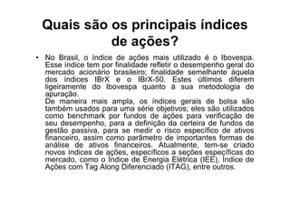 Quais são os principais índices
           de ações?
• No Brasil, o índice de ações mais utilizado é o Ibovespa.
  Esse índice tem por finalidade refletir o desempenho geral do
  mercado acionário brasileiro; finalidade semelhante àquela
  dos índices IBrX e o IBrX-50. Estes últimos diferem
  ligeiramente do Ibovespa quanto à sua metodologia de
  apuração.
  De maneira mais ampla, os índices gerais de bolsa são
  também usados para uma série objetivos; eles são utilizados
  como benchmark por fundos de ações para verificação de
  seu desempenho, para a definição da certeira de fundos de
  gestão passiva, para se medir o risco específico de ativos
  financeiro, assim como parâmetro de importantes formas de
  análise de ativos financeiros. Atualmente, tem-se criado
  novos índices de ações, específicos a seções específicas do
  mercado, como o Índice de Energia Elétrica (IEE), Índice de
  Ações com Tag Along Diferenciado (ITAG), entre outros.
 