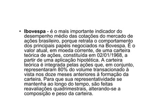 • Ibovespa - é o mais importante indicador do
  desempenho médio das cotações do mercado de
  ações brasileiro, porque retrata o comportamento
  dos principais papéis negociados na Bovespa. É o
  valor atual, em moeda corrente, de uma carteira
  teórica de ações, constituída em 02/01/1968, a
  partir de uma aplicação hipotética. A carteira
  teórica é integrada pelas ações que, em conjunto,
  representaram 80% do volume transacionado à
  vista nos doze meses anteriores à formação da
  carteira. Para que sua representatividade se
  mantenha ao longo do tempo, são feitas
  reavaliações quadrimestrais, alterando-se a
  composição e peso da carteira.
 