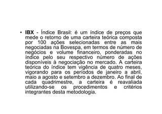 • IBX - Índice Brasil: é um índice de preços que
  mede o retorno de uma carteira teórica composta
  por 100 ações selecionadas entre as mais
  negociadas na Bovespa, em termos de número de
  negócios e volume financeiro, ponderadas no
  índice pelo seu respectivo número de ações
  disponíveis à negociação no mercado. A carteira
  teórica do índice tem vigência de quatro meses,
  vigorando para os períodos de janeiro a abril,
  maio a agosto e setembro a dezembro. Ao final de
  cada quadrimestre, a carteira é reavaliada
  utilizando-se os procedimentos e critérios
  integrantes desta metodologia.
 