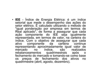 • IEE - Índice de Energia Elétrica: é um índice
  setorial que mede o desempenho das ações do
  setor elétrico. É calculado utilizando o método de
  "igual ponderação por empresa em termos de
  Real aplicado", de forma a assegurar que cada
  ação componente do IEE seja igualmente
  representada, em termos de valor, na carteira do
  índice. Com o objetivo de assegurar que cada
  ativo    componente       da     carteira   continue
  representando aproximadamente igual valor de
  mercado        no     índice,     são     realizados
  rebalanceamentos        quadrimestrais     após    o
  fechamento do mercado e tomando-se como base
  os preços de fechamento dos ativos no
  quadrimestre (abril, agosto, dezembro).
 