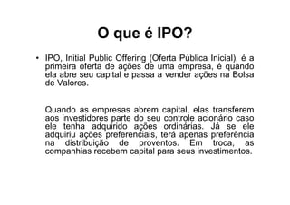 O que é IPO?
• IPO, Initial Public Offering (Oferta Pública Inicial), é a
  primeira oferta de ações de uma empresa, é quando
  ela abre seu capital e passa a vender ações na Bolsa
  de Valores.


  Quando as empresas abrem capital, elas transferem
  aos investidores parte do seu controle acionário caso
  ele tenha adquirido ações ordinárias. Já se ele
  adquiriu ações preferenciais, terá apenas preferência
  na distribuição de proventos. Em troca, as
  companhias recebem capital para seus investimentos.
 