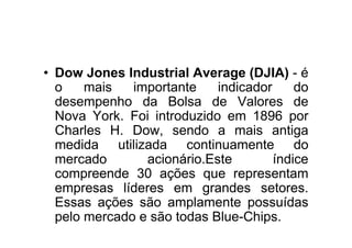 • Dow Jones Industrial Average (DJIA) - é
  o    mais   importante    indicador     do
  desempenho da Bolsa de Valores de
  Nova York. Foi introduzido em 1896 por
  Charles H. Dow, sendo a mais antiga
  medida utilizada continuamente do
  mercado       acionário.Este        índice
  compreende 30 ações que representam
  empresas líderes em grandes setores.
  Essas ações são amplamente possuídas
  pelo mercado e são todas Blue-Chips.
 