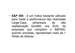 • S&P 500 - é um índice bastante utilizado
  para medir a performance das chamadas
  Large-Caps       (empresas  de       alta
  capitalização bursátil) nos EUA. As
  empresas que compõem o S&P500,
  quando somadas, representam mais de 1
  trilhão de dólares.
 