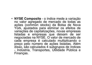• NYSE Composite - o índice mede a variação
  no valor agregado de mercado de todas as
  ações (common stocks) da Bolsa de Nova
  York, ajustados para eliminar os efeitos de
  variações de capitalizações, novas empresas
  listadas e empresas que deixam de ser
  negociadas na NYSE. O valor de mercado de
  cada empresa é calculado multiplicando o
  preço pelo número de ações listadas. Além
  disso, são calculados 4 subgrupos de índices
  - Indústria, Transportes, Utilidade Pública e
  Finanças.
 