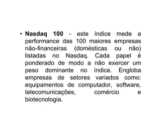 • Nasdaq 100 - este índice mede a
  performance das 100 maiores empresas
  não-financeiras (domésticas ou não)
  listadas no Nasdaq. Cada papel é
  ponderado de modo a não exercer um
  peso dominante no índice. Engloba
  empresas de setores variados como:
  equipamentos de computador, software,
  telecomunicações,     comércio     e
  biotecnologia.
 