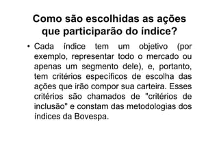 Como são escolhidas as ações
  que participarão do índice?
• Cada índice tem um objetivo (por
  exemplo, representar todo o mercado ou
  apenas um segmento dele), e, portanto,
  tem critérios específicos de escolha das
  ações que irão compor sua carteira. Esses
  critérios são chamados de "critérios de
  inclusão" e constam das metodologias dos
  índices da Bovespa.
 